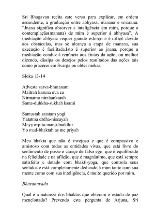 Sri Bhagavan recita este verso para explicar, em ordem
ascendente, a graduação entre abhyasa, manana e smarana.
“Jnana significa absorver a inteligência em mim, porque a
contemplação(manana) de mim é superior á abhyasa”. A
meditação abhyasa requer grande esforço e é difíçil devido
aos obstáculos, mas se alcança a etapa de manana, sua
execução é façilitada.Isto é superior ao jnana, porque a
meditação conduz á renúncia aos frutos da ação, ou melhor
dizendo, dissipa os desejos pelos resultados das ações tais
como prazeres em Svarga ou obter moksa.
Sloka 13-14
Advesta sarva-bhutanam
Maitrah karuna eva ca
Nirmamo nirahankarah
Sama-duhkha-sukhah ksami
Santustah satatam yogi
Yatatma drdha-niscayah
Mayy arpita-mano-buddhir
Yo mad-bhaktah as me priyah
Meu bhakta que não é invejoso e que é compassivo e
amistoso com todas as entidades vivas, que está livre do
sentimento de posse e careçe de falso ego, que é equilibrado
na feliçidade e na aflição, que é magnânimo, que está sempre
satisfeito e dotado com bhakti-yoga, que controla seus
sentidos e está completamente dedicado á mim tanto com sua
mente como com sua inteligência, é muito querido por mim.
Bhavanuvada
Qual é a natureza dos bhaktas que obteram o estado de paz
mencionado? Prevendo esta pergunta de Arjuna, Sri
 