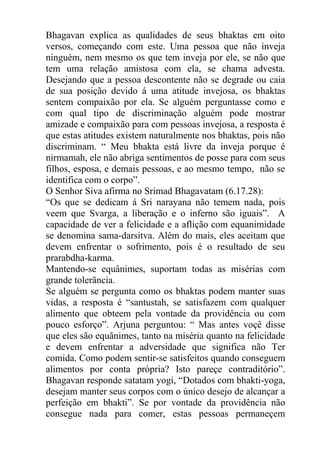 Bhagavan explica as qualidades de seus bhaktas em oito
versos, começando com este. Uma pessoa que não inveja
ninguém, nem mesmo os que tem inveja por ele, se não que
tem uma relação amistosa com ela, se chama advesta.
Desejando que a pessoa descontente não se degrade ou caia
de sua posição devido á uma atitude invejosa, os bhaktas
sentem compaixão por ela. Se alguém perguntasse como e
com qual tipo de discriminação alguém pode mostrar
amizade e compaixão para com pessoas invejosa, a resposta é
que estas atitudes existem naturalmente nos bhaktas, pois não
discriminam. “ Meu bhakta está livre da inveja porque é
nirmamah, ele não abriga sentimentos de posse para com seus
filhos, esposa, e demais pessoas, e ao mesmo tempo, não se
identifica com o corpo”.
O Senhor Siva afirma no Srimad Bhagavatam (6.17.28):
“Os que se dedicam á Sri narayana não temem nada, pois
veem que Svarga, a liberação e o inferno são iguais”. A
capacidade de ver a felicidade e a aflição com equanimidade
se denomina sama-darsitva. Além do mais, eles aceitam que
devem enfrentar o sofrimento, pois é o resultado de seu
prarabdha-karma.
Mantendo-se equânimes, suportam todas as misérias com
grande tolerãncia.
Se alguém se pergunta como os bhaktas podem manter suas
vidas, a resposta é “santustah, se satisfazem com qualquer
alimento que obteem pela vontade da providência ou com
pouco esforço”. Arjuna perguntou: “ Mas antes voçê disse
que eles são equãnimes, tanto na miséria quanto na felicidade
e devem enfrentar a adversidade que significa não Ter
comida. Como podem sentir-se satisfeitos quando conseguem
alimentos por conta própria? Isto pareçe contraditório”.
Bhagavan responde satatam yogi, “Dotados com bhakti-yoga,
desejam manter seus corpos com o único desejo de alcançar a
perfeição em bhakti”. Se por vontade da providência não
consegue nada para comer, estas pessoas permaneçem
 