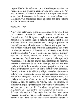 impertubáveis. Se enfrentam uma situação que pertube sua
mente, eles não praticam astanga-yoga para sossega-la. Por
este motivo são conheçidos como drdha-niscayah; eles jamais
se desviam do propósito exclusivo de obter ananya-bhakti por
Bhagavan. “Os bhaktas são muito queridos por mim e atuam
apenas para satisfazer-me”.
Prakasika – vrtti
Nos versos anteriores, depois de descrever os diversos tipos
de sadhana praticados pelos bhaktas exclusivos e
determinados, Sri Bhagavan explica suas qualidades nos
próximos sete versos. Aqui a palavra advesta significa que
eles não invejam. Eles pensam que a inveja é produto de
prarabdha-karma administrado por Paramesvara, por tanto,
não invejam ninguém. Pelo contrário, considerando que todos
os seres são a morada de Paramesvara, manteem uma atitude
amistosa com eles. Ao ver o sofrimento dos demais, qualquer
que seja a causa, tratam de alivia-lo. Por tanto, são
compassivos. Consideram que o corpo e tudo que está
relacionado com ele são apenas transformações da natureza
material e diferentes de seu atma-svarupa, por isso não tem
nenhum sentido de possesão com seus próprios corpos e ao
atuar, permaneçem livres da falsa identificação corpórea.
Quando enfrentam felicidade e aflição materiais não sentem
euforia nem lamentação, senão que permanecem equânime
em ambas situações. Pelo fato de serem magnânimos, são
também tolerantes. Como sempre estão satisfeitos em todas
situações, seja na derrota ou vitória, fama ou infâmia, se
consideram yogis e permaneçem firmemente estabelecidos no
sadhana sob guia de Sri Gurudeva. A palavra yatatma
significa” aquele que controla os sentidos”. Sua determinação
é firme, pois nenhuma falsa lógica lhe perturba. No mundo
material, nenhuma niséria pode descvia-los de bhagavad-
bhakti. A qualidade especial dos ekantika-bhaktas consiste no
 