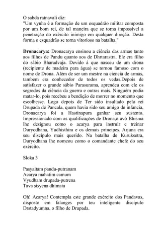 O sabda ratnavali diz:
"Um vyuha é a formação de um esquadrão militar composta
por um bom rei, de tal maneira que se torna impossível a
penetração do exército inimigo em qualquer direção. Desta
forma o esquadrão se torna vitorioso na batalha."
Dronacarya: Dronacarya ensinou a ciência das armas tanto
aos filhos de Pandu quanto aos de Dhrtarastra. Ele era filho
do sábio Bharadvaja. Devido á que nasceu de um drona
(recipiente de madeira para água) se tornou famoso com o
nome de Drona. Além de ser um mestre na ciencia de armas,
tambem era conhecedor de todos os vedas.Depois de
satisfazer o grande sábio Parasurama, aprendeu com ele os
segredos da ciência da guerra e outras mais. Ninguém podia
matar-lo, pois recebeu a bendição de morrer no momento que
escolhesse. Logo depois de Ter sido insultado pelo rei
Drupada de Pancala, quem havia sido seu amigo de infancia,
Dronacarya foi a Hastinapura ganhar seu sustento.
Impressionado com as qualificações de Drona,o avô Bhisma
lhe designou como o acarya para instruir e treinar
Duryodhana, Yudhisthira e os demais príncipes. Arjuna era
seu discípulo mais querido. Na batalha de Kuruksetra,
Duryodhana lhe nomeou como o comandante chefe do seu
exército.
Sloka 3
Pasyaitam pandu-putranam
Acarya mahatim camum
Vyudham drupada-putrena
Tava sisyena dhimata
Oh! Acarya! Contempla este grande exército dos Pandavas,
disposto em falanges por teu inteligente discípulo
Drstadyumna, o filho de Drupada.
 