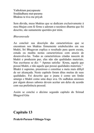 Yathoktam paryupasate
Sraddadhana mat-parama
Bhaktas te tiva me priyah
Sem dúvida, meus bhaktas que se dedicam exclusivamente á
meu bhajan com fé firme e adoram o nectáreo dharma que foi
descrito, são sumamente queridos por mim.
Bhavanuvada
Ao concluir sua descrição das características que se
encontram nos bhaktas firmemente estabelecidos em sua
bhakti, Sri Bhagavan explica o resultado para quem escuta,
estuda ou medita nestas características com anseio de
desenvolve-las. Todas as características citadas nascem de
bhakti e produzem paz, elas não são qualidades materiais.
Nas escrituras se diz: “ Apenas satisfaz Krsna, aquele que
possui bhakti, e não aquele que possui qualidades materiais.”
Bhakti é supremo, prazeiroso e constitue a meta mais difíçil
de ser alcançada. Neste capítulo foram ditas muitas de suas
qualidades. Foi descrito que o jnana é como um limão
amargo e bhakti como uma doçe uva. Os sadhakas ansiosos
por algum desses sabores devem aceitar um deles de acordo
com sua preferência pessoal.
Assim se conclui o décimo segundo capítulo do Srimad
Bhagavd Gita
Capítulo 13
Prakrti-Purusa-Vibhaga-Yoga
 