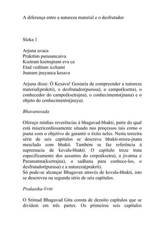 A diferença entre a natureza material e o desfrutador
Sloka 1
Arjuna uvaca
Prakrtim purusancaiva
Ksetram ksetrajnam eva ca
Etad veditum icchami
Jnanam jneyanca kesava
Arjuna disse: Ó Kesava! Gostaria de compreender a natureza
material(prakrti), o desfrutador(purusa), o campo(ksetra), o
conhecedor do campo(ksetrajna), o conhecimento(jnana) e o
objeto do conhecimento(jneya).
Bhavanuvada
Ofereço minhas reverências á bhagavad-bhakti, parte do qual
está misericordiosamente situado nos proçessos tais como o
jnana com o objetivo de garantir o êxito neles. Nesta terceira
série de seis capítulos se descreve bhakti-misra-jnana
mesclado com bhakti. Também se faz referência á
supremacia de kevala-bhakti. O capítulo treze trata
especificamente dos assuntos do corpo(ksetra), a jivatma e
Paramatma(ksetrajna), o sadhana para conhece-los, o
desfrutador(purusa) e a natureza(prakrti).
Só pode-se alcançar Bhagavan através de kevala-bhakti, isto
se descreveu na segunda série de seis capítulos.
Prakasika-Vrtti
O Srimad Bhagavad Gita consta de dezoito capítulos que se
dividem em três partes. Os primeiros seis capítulos
 
