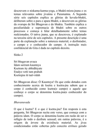 descrevem o niskama-karma-yoga, o bhakti-misra-jnana e os
temas relevantes sobre jivatma e Paramatma. A Segunda
série seis capítulos explica as glórias de kevala-bhakti,
deliberam sobre o para e apara bhakti, e descrevem as glórias
da svarupa de Sri Bhagavan e do bhakta. Também explica a
peculiaridade e supremacia de bhakti sobre os outros
processos e começa á falar detalhadamente sobre temas
realcionados. O tattva jnana, que se descreveu, é explanado
na terceira série de seis capítulos. A presente descrição é uma
parte da explanação sobre a natureza material, o desfrutador,
o campo e o conhecedor do campo. A instrução mais
confidencial do Gita é dada no capítulo dezoito.
Sloka 2
Sri bhagavan uvaca
Idam sariram kaunteya
Ksetram ity abhidhiyate
Etadyo vetti tam prahuh
Ksetrajna iti tad-vidah
Sri Bhagavan disse: Ó Kaunteya! Os que estão dotados com
conhecimento acerca de ksetra e ksetra-jna sabem que o
corpo é conhecido como ksetra(o campo) e aquele que
conheçe o corpo se denomina ksetra-jna(o conhecedor do
campo).
Bhavanuvada
O que é ksetra? E o que é ksetra-jna? Em resposta á esta
pergunta, Sri Bhagavan recita este verso, que começa com a
palavra idam. O corpo se denomina ksetra em razão de ser o
refúgio de todo o desfrute sensual; em outras palavras, é a
origem da árvore da existência material. As jivas
condicionadas estão cobertas pelo conceito errõneo gerado
 