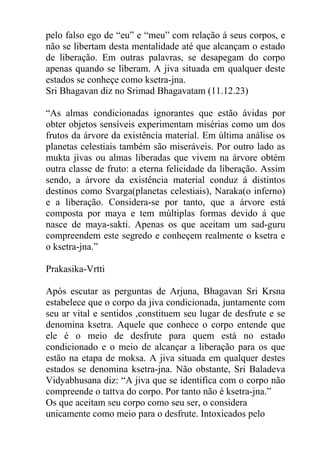 pelo falso ego de “eu” e “meu” com relação á seus corpos, e
não se libertam desta mentalidade até que alcançam o estado
de liberação. Em outras palavras, se desapegam do corpo
apenas quando se liberam. A jiva situada em qualquer deste
estados se conheçe como ksetra-jna.
Sri Bhagavan diz no Srimad Bhagavatam (11.12.23)
“As almas condicionadas ignorantes que estão ávidas por
obter objetos sensíveis experimentam misérias como um dos
frutos da árvore da existência material. Em última análise os
planetas celestiais também são miseráveis. Por outro lado as
mukta jivas ou almas liberadas que vivem na árvore obtém
outra classe de fruto: a eterna felicidade da liberação. Assim
sendo, a árvore da existência material conduz á distintos
destinos como Svarga(planetas celestiais), Naraka(o inferno)
e a liberação. Considera-se por tanto, que a árvore está
composta por maya e tem múltiplas formas devido á que
nasce de maya-sakti. Apenas os que aceitam um sad-guru
compreendem este segredo e conheçem realmente o ksetra e
o ksetra-jna.”
Prakasika-Vrtti
Após escutar as perguntas de Arjuna, Bhagavan Sri Krsna
estabelece que o corpo da jiva condicionada, juntamente com
seu ar vital e sentidos ,constituem seu lugar de desfrute e se
denomina ksetra. Aquele que conhece o corpo entende que
ele é o meio de desfrute para quem está no estado
condicionado e o meio de alcançar a liberação para os que
estão na etapa de moksa. A jiva situada em qualquer destes
estados se denomina ksetra-jna. Não obstante, Sri Baladeva
Vidyabhusana diz: “A jiva que se identifica com o corpo não
compreende o tattva do corpo. Por tanto não é ksetra-jna.”
Os que aceitam seu corpo como seu ser, o considera
unicamente como meio para o desfrute. Intoxicados pelo
 