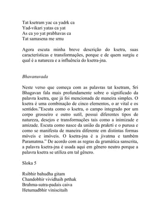 Tat ksetram yac ca yadrk ca
Yad-vikari yatas ca yat
As ca yo yat prabhavas ca
Tat samasena me srnu
Agora escuta minha breve descrição do ksetra, suas
características e transformações, porque e de quem surgiu e
qual é a natureza e a influência do ksetra-jna.
Bhavanuvada
Neste verso que começa com as palavras tat ksetram, Sri
Bhagavan fala mais profundamente sobre o significado da
palavra ksetra, que já foi mencionada de maneira simples. O
ksetra é uma combinação de cinco elementos, o ar vital e os
sentidos.”Escuta como o ksetra, o campo integrado por um
corpo grosseiro e outro sutil, possui diferentes tipos de
natureza, desejos e transformações tais como a inimizade e
amizade. Escuta como nasce da união da prakrti e o purusa e
como se manifesta de maneira diferente em distintas formas
móveis e imóveis. O ksetra-jna é a jivatma e também
Paramatma.” De acordo com as regras da gramática sanscrita,
a palavra ksetra-jna é usada aqui em gênero neutro porque a
palavra ksetra se utiliza em tal gênero.
Sloka 5
Rsibhir bahudha gitam
Chandobhir vividhaih prthak
Brahma-sutra-padais caiva
Hetumadbhir viniscitaih
 
