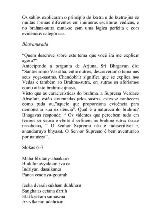 Os sábios explicaram o prinçípio do ksetra e do ksetra-jna de
muitas formas diferentes em inúmeras escrituras védicas, e
no brahma-sutra canta-se com uma lógica perfeita e com
evidências categóricas.
Bhavanuvada
“Quem descreve sobre este tema que você irá me explicar
agora?”
Antecipando a pergunta de Arjuna, Sri Bhagavan diz:
“Santos como Vasistha, entre outros, descreveram o tema nos
seus yoga-sastras. Chandobhir significa que se explica nos
Vedas e também no Brahma-sutra, em sutras ou aforismos
como athato brahma-jijnasa.
Visto que as características do brahma, a Suprema Verdade
Absoluta, estão sustentadas pelos sastras, estes se conhecem
como pada ou,”aquele que proporciona evidência para
demonstrar sua existência”. Qual é a natureza do brahma?
Bhagavan responde: “ Os videntes que percebem tudo em
termos de causa e efeito á definem no brahma-sutra; iksate
nasabdam, “ O Senhor Supremo não é indescritível e,
anandamayo bhyasat, O Senhor Supremo é bem aventurado
por natuteza”.
Slokas 6 -7
Maha-bhutany-ahankaro
Buddhir avyaktam eva ca
Indriyani dasaikanca
Panca cendriya-gocarah
Iccha dvesah sukham duhkham
Sanghatas cetana dhrtih
Etat ksetram samasena
As-vikaram udahrtam
 