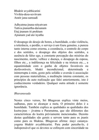 Bhaktir avyabhicarini
Vivikta-desa-sevitvam
Aratir jana-samsadi
Adhyatma-jnana-nityatvam
Tattva-jnanartha-darsanam
Etaj jnanam iti proktam
Ajnanam yad ato´nyatha
O desapego do desejo de honra, a humildade, a não violência,
a tolerância, o perdão, o serviço á um Guru genuíno, a pureza
tanto interna como externa, a cosntãncia, o controle do corpo
e dos sentidos, o desapego dos objetos dos sentidos, a
ausência de falso ego, a constante percepção das misérias do
nascimento, morte, velhice e doença, o desapego da esposa,
filhos etc.., a indiferença na felicidade e na tristeza etc..., a
equanimidade com o ganho de objetos favoráveis ou
desfavoráveis, bhakti incondicional, determinada e
ininterrupta á mim, gosto pela solidão e aversão á associação
com pessoas materialistas, a meditação interna constante, os
princípios da auto realização que falei anteriormente, isto é
conhecimento verdadeiro. Qualquer outra atitude é somente
ignorância.
Bhavanuvada
Nestes cinco versos, Sri Bhagavan explica vinte meios,
sadhanas, para se alcançar a meta. O primeiro deles é a
humildade. Também explica as qualidades as qualidades dos
ksetra-jnas – jivatma e Paramatma, que são diferentes das
características do ksetra préviamente mencionadas. Dezoito
destas qualidades são gerais e servem tanto para os jnanis
como para os bhaktas. Bhagavan afirma: mayi cananya-
yogena bhaktir avyabhicarini. Para poder percebe-lo, é
indispensável que os devotos se esfórçem com sinceridade na
 