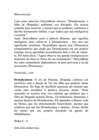 Bhavanuvada
Com estas palavras, Duryodhana insinua: "Drstadyumna, o
filho de Drupada,é realmante seu discípulo. Ele nasceu
somente para matar-te, e mesmo que tu soubesse, continuou a
dar-lhe treinamento militar, o que indica que sua inteligencia
é escassa."
Aqui, Duryodhana usou a palavra dhimata, que significa
inteligente, para referir-se á Drstadyumna . Isto tem um
significado profundo. Duryodhana queria que Dronacarya
compreendesse que ainda que Drstadyumna era seu próprio
inimigo, havia aprendido pessoalmente dele a arte de matar-
lo. Por tanto disse: "Agora observa sua grande inteligencia no
momento de obter os frutos de seu treinamento." Duryodhana
fez estes comentários diplomáticos só para provocar a ira de
seu mestre, Dronacarya.
Prakasika –vrtti
Drstadyumna: O rei de Pancala, Drupada, realizou um
sacrifício com o desejo de Ter um filho que pudesse matar
Dronacarya. Do fogo do sacrifício apareceu um menino que
vestia uma armadura e portava diversas armas. Neste
momento se escutou uma voz celestial que predisse que o
filho de Drupada mataria Drona. Os brahmanas chamaram o
menino heróico de Drstadyumna. Ele aprendeu o dhanur veda
de Drona, que era extremamente benevolente ,mesmo que
soubesse que um dia Drstadyumna o mataria. Assim, Drona
foi morto por seu próprio discípulo na guerra do
Mahabharata.
Sloka 4 – 6
Atra sura mahesvasa
 