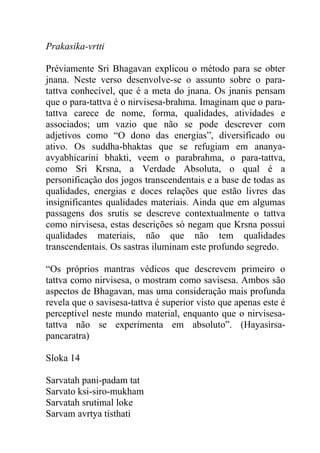 Prakasika-vrtti
Préviamente Sri Bhagavan explicou o método para se obter
jnana. Neste verso desenvolve-se o assunto sobre o para-
tattva conhecível, que é a meta do jnana. Os jnanis pensam
que o para-tattva é o nirvisesa-brahma. Imaginam que o para-
tattva carece de nome, forma, qualidades, atividades e
associados; um vazio que não se pode descrever com
adjetivos como “O dono das energias”, diversificado ou
ativo. Os suddha-bhaktas que se refugiam em ananya-
avyabhicarini bhakti, veem o parabrahma, o para-tattva,
como Sri Krsna, a Verdade Absoluta, o qual é a
personificação dos jogos transcendentais e a base de todas as
qualidades, energias e doces relações que estão livres das
insignificantes qualidades materiais. Ainda que em algumas
passagens dos srutis se descreve contextualmente o tattva
como nirvisesa, estas descrições só negam que Krsna possui
qualidades materiais, não que não tem qualidades
transcendentais. Os sastras iluminam este profundo segredo.
“Os próprios mantras védicos que descrevem primeiro o
tattva como nirvisesa, o mostram como savisesa. Ambos são
aspectos de Bhagavan, mas uma consideração mais profunda
revela que o savisesa-tattva é superior visto que apenas este é
perceptível neste mundo material, enquanto que o nirvisesa-
tattva não se experimenta em absoluto”. (Hayasirsa-
pancaratra)
Sloka 14
Sarvatah pani-padam tat
Sarvato ksi-siro-mukham
Sarvatah srutimal loke
Sarvam avrtya tisthati
 