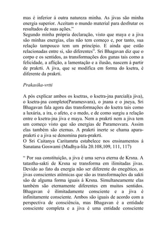 mas é inferior á outra natureza minha. As jivas são minha
energia superior. Aceitam o mundo material para desfrutar os
resultados de suas ações.”
Segundo minha própria declaração, visto que maya e a jiva
são minhas energias, elas não tem começo e, por tanto, sua
relação tampouco tem um princípio. E ainda que estão
relacionadas entre si, são diferentes”. Sri Bhagavan diz que o
corpo e os sentidos, as transformações dos gunas tais como a
felicidade, a aflição, a lamentação e a ilusão, nascem á partir
de prakrti. A jiva, que se modifica em forma do ksetra, é
diferente da prakrti.
Prakasika-vrtti
A pós explicar ambos os ksetras, o ksetra-jna parcial(a jiva),
o ksetra-jna completo(Paramesvara), o jnana e o jneya, Sri
Bhagavan fala agora das transformações do ksetra tais como
a luxúria, a ira, o afeto, e o medo, e de como surgiu a relação
entre o ksetra-jna jiva e maya. Nem a prakrti nem a jiva tem
um começo visto que são energias de Paramesvara. Assim
elas também são eternas. A prakrti inerte se chama apara-
prakrti e a jiva se denomina para-prakrti.
O Sri Caitanya Caritamrta estabelece nos ensinamentos á
Sanatana Goswami (Madhya-lila 20.108,109, 111, 117)
“ Por sua constituição, a jiva é uma serva eterna de Krsna. A
tatastha-sakti de Krsna se transforma em ilimitadas jivas.
Devido ao fato da energia não ser diferente do enegético, as
jivas conscientes atômicas que são as transformações da sakti
são de alguma forma iguais á Krsna. Simultaneamente elas
também são eternamente diferentes em muitos sentidos.
Bhagavan é ilimitadamente consciente e a jiva é
infinitamente consciente. Ambos são iguais de acordo com a
perspectiva de consciência, mas Bhagavan é a entidade
consciente completa e a jiva é uma entidade consciente
 