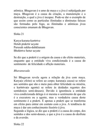 atômica. Bhagavan é o amo de maya e a jiva é subjulgada por
maya. Bhagavan é a causa da criação, a manutenção e a
destruição, a qual a jiva é incapaz. Pode-se dar o exemplo de
que assim como as partículas ilimitadas e diminutas faíscas
são formadas pelo fogo, as ilimitadas e atômicas jivas
conscientes emanam de Bhagavan.
Sloka 21
Karya-karana-karttrtve
Hetuh prakrtir ucyate
Purusah sukha-duhkhanam
Bhoktrtve hetur ucyate
Se diz que a prakrti é a origem da causa e do efeito materiais,
enquanto que a entidade viva condicionada é a causa do
sentimento de felicidade e aflição materiais.
Bhavanuvada
Sri Bhagavan revela agora a relação da jiva com maya.
Karya(o efeito) se refere ao corpo; karana(a causa) se refere
aos sentidos que são o meio para obter felicidade ou miséria,
e karttrtva(o agente) se refere ás deidades regentes dos
sentidos(os semi-deuses). Devido á ignorãncia a entidade
viva condicionada delega á si mesma o sentimento de que ela
é a executora ou a agente, mas a verdadeira causa deste
sentimento é a prakrti. É apenas a prakrti que se tranforma
em efeito para entrar em contato com a jiva. A tendência de
maya é dar um conhecimento ilusório á jiva.
Segundo a lógica, se diz que a prakrti é a causa do corpo, dos
sentidos e dos semi-deuses, e que a jiva é a causa do desfrute
e da aversão.
Sloka 22
 