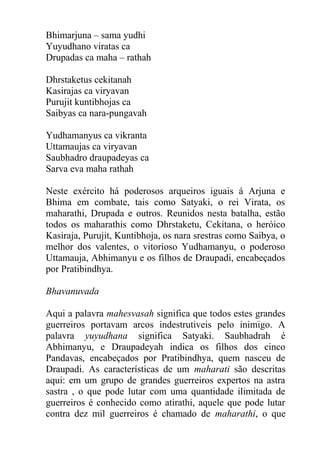 Bhimarjuna – sama yudhi
Yuyudhano viratas ca
Drupadas ca maha – rathah
Dhrstaketus cekitanah
Kasirajas ca viryavan
Purujit kuntibhojas ca
Saibyas ca nara-pungavah
Yudhamanyus ca vikranta
Uttamaujas ca viryavan
Saubhadro draupadeyas ca
Sarva eva maha rathah
Neste exército há poderosos arqueiros iguais á Arjuna e
Bhima em combate, tais como Satyaki, o rei Virata, os
maharathi, Drupada e outros. Reunidos nesta batalha, estão
todos os maharathis como Dhrstaketu, Cekitana, o heróico
Kasiraja, Purujit, Kuntibhoja, os nara srestras como Saibya, o
melhor dos valentes, o vitorioso Yudhamanyu, o poderoso
Uttamauja, Abhimanyu e os filhos de Draupadi, encabeçados
por Pratibindhya.
Bhavanuvada
Aqui a palavra mahesvasah significa que todos estes grandes
guerreiros portavam arcos indestrutiveis pelo inimigo. A
palavra yuyudhana significa Satyaki. Saubhadrah é
Abhimanyu, e Draupadeyah indica os filhos dos cinco
Pandavas, encabeçados por Pratibindhya, quem nasceu de
Draupadi. As características de um maharati são descritas
aqui: em um grupo de grandes guerreiros expertos na astra
sastra , o que pode lutar com uma quantidade ilimitada de
guerreiros é conhecido como atirathi, aquele que pode lutar
contra dez mil guerreiros é chamado de maharathi, o que
 