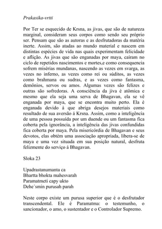 Prakasika-vrtti
Por Ter se esquecido de Krsna, as jivas, que são de natureza
marginal, consideram seus corpos como sendo seu próprio
ser. Pensam que são as autoras e as desfrutadoras da matéria
inerte. Assim, são atadas ao mundo material e nascem em
distintas espécies de vida nas quais experimentam felicidade
e aflição. As jivas que são enganadas por maya, caíram no
ciclo de repetidos nascimentos e mortes,e como consequencia
sofrem misérias mundanas, nascendo as vezes em svarga, as
vezes no inferno, as vezes como rei ou súditos, as vezes
como brahmana ou sudras, e as vezes como fantasma,
demônios, servos ou amos. Algumas vezes são felizes e
outras são sofredoras. A consciência da jiva é atômica e
mesmo que ela seja uma serva de Bhagavan, ela se vê
enganada por maya, que se encontra muito perto. Ela é
enganada devido á que abriga desejos materiais como
resultado de sua aversão á Krsna. Assim, como a inteligência
de uma pessoa possuída por um duende ou um fantasma fica
coberta pela ignorância, a inteligência das jivas confundidas
fica coberta por maya. Pela misericórdia de Bhagavan e seus
devotos, elas obtém uma associação apropriada, libera-se de
maya e uma vez situada em sua posição natural, desfruta
felizmente do serviço á Bhagavan.
Sloka 23
Upadrastanumanta ca
Bhartta bhokta mahesvarah
Paramatmeti capy ukto
Dehe´smin purusah parah
Neste corpo existe um purusa superior que é o desfrutador
transcendental. Ele é Paramatma: o testemunho, o
sancionador, o amo, o sustentador e o Controlador Supremo.
 