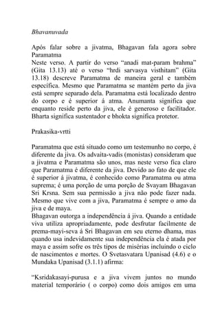 Bhavanuvada
Após falar sobre a jivatma, Bhagavan fala agora sobre
Paramatma
Neste verso. A partir do verso “anadi mat-param brahma”
(Gita 13.13) até o verso “hrdi sarvasya visthitam” (Gita
13.18) descreve Paramatma de maneira geral e também
específica. Mesmo que Paramatma se mantém perto da jiva
está sempre separado dela. Paramatma está localizado dentro
do corpo e é superior á atma. Anumanta significa que
enquanto reside perto da jiva, ele é generoso e facilitador.
Bharta significa sustentador e bhokta significa protetor.
Prakasika-vrtti
Paramatma que está situado como um testemunho no corpo, é
diferente da jiva. Os advaita-vadis (monistas) consideram que
a jivatma e Paramatma são unos, mas neste verso fica claro
que Paramatma é diferente da jiva. Devido ao fato de que ele
é superior á jivatma, é conhecido como Paramatma ou atma
suprema; é uma porção de uma porção de Svayam Bhagavan
Sri Krsna. Sem sua permissão a jiva não pode fazer nada.
Mesmo que vive com a jiva, Paramatma é sempre o amo da
jiva e de maya.
Bhagavan outorga a independência á jiva. Quando a entidade
viva utiliza apropriadamente, pode desfrutar facilmente de
prema-mayi-seva á Sri Bhagavan em seu eterno dhama, mas
quando usa indevidamente sua independência ela é atada por
maya e assim sofre os três tipos de misérias incluindo o ciclo
de nascimentos e mortes. O Svetasvatara Upanisad (4.6) e o
Mundaka Upanisad (3.1.1) afirma:
“Ksridakasayi-purusa e a jiva vivem juntos no mundo
material temporário ( o corpo) como dois amigos em uma
 