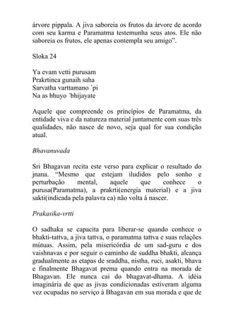 árvore pippala. A jiva saboreia os frutos da árvore de acordo
com seu karma e Paramatma testemunha seus atos. Ele não
saboreia os frutos, ele apenas contempla seu amigo”.
Sloka 24
Ya evam vetti purusam
Prakrtinca gunaih saha
Sarvatha varttamano ´pi
Na as bhuyo ´bhijayate
Aquele que compreende os princípios de Paramatma, da
entidade viva e da natureza material juntamente com suas três
qualidades, não nasce de novo, seja qual for sua condição
atual.
Bhavanuvada
Sri Bhagavan recita este verso para explicar o resultado do
jnana. “Mesmo que estejam iludidos pelo sonho e
perturbação mental, aquele que conhece o
purusa(Paramatma), a prakrti(energia material) e a jiva
sakti(indicada pela palavra ca) não volta á nascer.
Prakasika-vrtti
O sadhaka se capacita para liberar-se quando conhece o
bhakti-tattva, a jiva tattva, o paramatma tattva e suas relações
mútuas. Assim, pela misericórdia de um sad-guru e dos
vaishnavas e por seguir o caminho de suddha bhakti, alcança
gradualmente as etapas de sraddha, nistha, ruci, asakti, bhava
e finalmente Bhagavat prema quando entra na morada de
Bhagavan. Ele nunca cai do bhagavat-dhama. A idéia
imaginária de que as jivas condicionadas estiveram alguma
vez ocupadas no serviço á Bhagavan em sua morada e que de
 