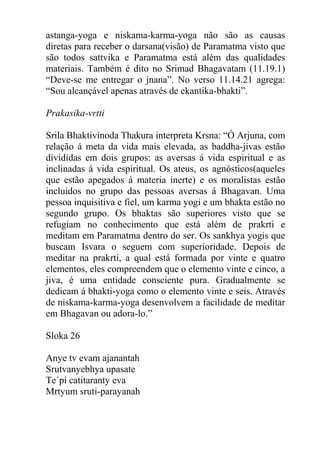 astanga-yoga e niskama-karma-yoga não são as causas
diretas para receber o darsana(visão) de Paramatma visto que
são todos sattvika e Paramatma está além das qualidades
materiais. Também é dito no Srimad Bhagavatam (11.19.1)
“Deve-se me entregar o jnana”. No verso 11.14.21 agrega:
“Sou alcançável apenas através de ekantika-bhakti”.
Prakasika-vrtti
Srila Bhaktivinoda Thakura interpreta Krsna: “Ó Arjuna, com
relação á meta da vida mais elevada, as baddha-jivas estão
divididas em dois grupos: as aversas á vida espiritual e as
inclinadas á vida espiritual. Os ateus, os agnósticos(aqueles
que estão apegados á materia inerte) e os moralistas estão
incluidos no grupo das pessoas aversas á Bhagavan. Uma
pessoa inquisitiva e fiel, um karma yogi e um bhakta estão no
segundo grupo. Os bhaktas são superiores visto que se
refugiam no conhecimento que está além de prakrti e
meditam em Paramatma dentro do ser. Os sankhya yogis que
buscam Isvara o seguem com superioridade. Depois de
meditar na prakrti, a qual está formada por vinte e quatro
elementos, eles compreendem que o elemento vinte e cinco, a
jiva, é uma entidade consciente pura. Gradualmente se
dedicam á bhakti-yoga como o elemento vinte e seis. Através
de niskama-karma-yoga desenvolvem a facilidade de meditar
em Bhagavan ou adora-lo.”
Sloka 26
Anye tv evam ajanantah
Srutvanyebhya upasate
Te´pi catitaranty eva
Mrtyum sruti-parayanah
 