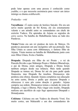 pode lutar apenas com uma pessoa é conhecido como
yoddha, e o que necessita assistencia para vencer um único
inimigo se chama arddharathi.
Prakasika – vrtti
Yuyudhana : É outro nome do heróico Satyaki. Ele era um
servo muito querido de Sri Krsna, ele era extemamente
valente e um atirathi entre os comandantes em chefe do
exército Yadava. Ele aprendeu de Arjuna os segredos da
astra sastra. Na batalha do Mahabharata lutou ao lado dos
Pandavas.
Virata:Virata era um rei piedoso da terra de Matsya. Os
pandavas passaram um ano incógnitos sob sua proteção. Sua
filha Uttara se casou com Abhimanyu, o famoso filho de
Arjuna. Virata morreu na batalha do Mahabharata junto com
seus filhos Uttara, Sveta e Sankha.
Drupada: Drupada era filho do rei Prsata , o rei de
Pancala.Devido a que Maharaja Prsata e Maharsi Bharadvaja,
o pai de Drona, eram amigos, Drupada e Drona foram
tambem amigos desde sua infancia. Mais tarde quando
Drupada se tornou rei, Drona foi até ele para pedir ajuda
financeira, mas Drupada lhe insultou. Dronacarya não
perdoou esta ofensa. Quando Arjuna completou sua educação
na astra sastra, Drona o pediu que atacasse Drupada e
oferecesse á seus pés como doação á gurudev. Arjuna
cumpriu sua ordem. Dronacarya tomou a metade do reino de
Drupada, e logo o liberou. Para vingar este insulto, Drupada
realizou um sacrifício de cujo fogo apareceram Draupadi e
Drstadyumna.
Cekitana: Cekitana era um Yadava da dinastia Vrsni. Era
muito cortes, um Maharathi e um dos comandantes do
 