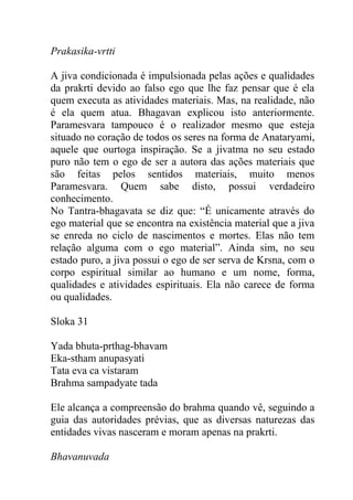 Prakasika-vrtti
A jiva condicionada é impulsionada pelas ações e qualidades
da prakrti devido ao falso ego que lhe faz pensar que é ela
quem executa as atividades materiais. Mas, na realidade, não
é ela quem atua. Bhagavan explicou isto anteriormente.
Paramesvara tampouco é o realizador mesmo que esteja
situado no coração de todos os seres na forma de Anataryami,
aquele que ourtoga inspiração. Se a jivatma no seu estado
puro não tem o ego de ser a autora das ações materiais que
são feitas pelos sentidos materiais, muito menos
Paramesvara. Quem sabe disto, possui verdadeiro
conhecimento.
No Tantra-bhagavata se diz que: “É unicamente através do
ego material que se encontra na existência material que a jiva
se enreda no ciclo de nascimentos e mortes. Elas não tem
relação alguma com o ego material”. Ainda sim, no seu
estado puro, a jiva possui o ego de ser serva de Krsna, com o
corpo espiritual similar ao humano e um nome, forma,
qualidades e atividades espirituais. Ela não carece de forma
ou qualidades.
Sloka 31
Yada bhuta-prthag-bhavam
Eka-stham anupasyati
Tata eva ca vistaram
Brahma sampadyate tada
Ele alcança a compreensão do brahma quando vê, seguindo a
guia das autoridades prévias, que as diversas naturezas das
entidades vivas nasceram e moram apenas na prakrti.
Bhavanuvada
 