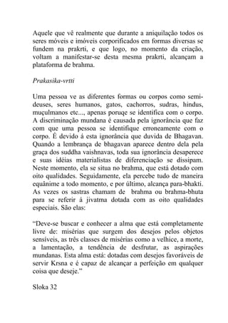 Aquele que vê realmente que durante a aniquilação todos os
seres móveis e imóveis corporificados em formas diversas se
fundem na prakrti, e que logo, no momento da criação,
voltam a manifestar-se desta mesma prakrti, alcançam a
plataforma de brahma.
Prakasika-vrtti
Uma pessoa ve as diferentes formas ou corpos como semi-
deuses, seres humanos, gatos, cachorros, sudras, hindus,
muçulmanos etc..., apenas poruqe se identifica com o corpo.
A discriminação mundana é causada pela ignorância que faz
com que uma pessoa se identifique erroneamente com o
corpo. É devido á esta ignorância que duvida de Bhagavan.
Quando a lembrança de bhagavan aparece dentro dela pela
graça dos suddha vaishnavas, toda sua ignorância desaperece
e suas idéias materialistas de diferenciação se dissipam.
Neste momento, ela se situa no brahma, que está dotado com
oito qualidades. Seguidamente, ela percebe tudo de maneira
equânime a todo momento, e por último, alcança para-bhakti.
As vezes os sastras chamam de brahma ou brahma-bhuta
para se referir á jivatma dotada com as oito qualidades
especiais. São elas:
“Deve-se buscar e conhecer a alma que está completamente
livre de: misérias que surgem dos desejos pelos objetos
sensíveis, as três classes de misérias como a velhice, a morte,
a lamentação, a tendência de desfrutar, as aspirações
mundanas. Esta alma está: dotadas com desejos favoráveis de
servir Krsna e é capaz de alcançar a perfeição em qualquer
coisa que deseje.”
Sloka 32
 