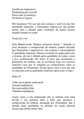 Anaditvam nirgunatvat
Paramatmayam avyayah
Sarira-stho´pi kaunteya
Na karoti na lipyate
Óh! Kaunteya! Por que não tem começo e está livre das três
qualidades materiais, o Paramatma imperecível não produz
karma nem é afetado pelos resultados do karma mesmo
estando situado no corpo.
Prakasika-vrtti
Srila Bhaktivinoda Thakura interpreta Krsna: “ Quando as
jivas alcançam a compreensão do brahma, podem entender
que Paramatma é imperecível, sem começo e transcendental
ás qualidades materiais. Mesmo existindo no corpo junto com
a jivatma, ele não é afetado pelas qualidades do corpo, como
a jiva condicionada. Por tanto, as jivas que alcançaram a
plataforma de brahma, não se envolvem mais em assuntos
materiais visto que se refugiam no conhecimento sobre as
qualidades de Paramatma. Escuta agora como a jiva que não
se relaciona com as qualidades materiais opera com o corpo.”
Sloka 33
Yatha sarva-gatam sauksmyad
Akasam nopalipyate
Sarvatravasthito dehe
Tathatma nopalipyate
Assim como o céu onipresente não se mistura com nada
devido á sua natureza sutil, a alma que alcançou a
compreensão do brahma, protegida por Paramatma, não é
afetada pelas qualidades ou defeitos do corpo material
mesmo que habite dentro dele.
 