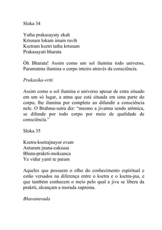 Sloka 34
Yatha prakasayaty ekah
Krtsnam lokam imam ravih
Ksetram ksetri tatha krtsnam
Prakasayati bharata
Óh Bharata! Assim como um sol ilumina todo universo,
Paramatma ilumina o corpo inteiro através da consciência.
Prakasika-vrtti
Assim como o sol ilumina o universo apesar de estra situado
em um só lugar, a atma que está situada em uma parte do
corpo, lhe ilumina por completo ao difundir a consciência
nele. O Brahma-sutra diz: “mesmo a jivatma sendo atômica,
se difunde por todo corpo por meio de qualidade de
consciência.”
Sloka 35
Ksetra-ksetrajnayor evam
Antaram jnana-caksusa
Bhuta-prakrti-moksanca
Ye vidur yanti te param
Aqueles que possuem o olho do conhecimento espiritual e
estão versados na diferença entre o ksetra e o ksetra-jna, e
que também conhecem o meio pelo qual a jiva se libera da
prakrti, alcançam a morada suprema.
Bhavanuvada
 