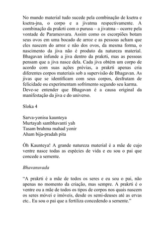 No mundo material tudo sucede pela combinação de ksetra e
ksetra-jna, o corpo e a jivatma respectivamente. A
combinação da prakrti com o purusa – a jivatma – ocorre pela
vontade de Paramesvara. Assim como os escorpiões botam
seus ovos em uma bocado de arroz e as pessoas acham que
eles nascem do arroz e não dos ovos, da mesma forma, o
nascimento da jiva não é produto da natureza material.
Bhagavan infunde a jiva dentro da prakrti, mas as pessoas
pensam que a jiva nasce dela. Cada jiva obtém um corpo de
acordo com suas ações prévias, a prakrti apenas cria
diferentes corpos materiais sob a supervisão de Bhagavan. As
jivas que se identificam com seus corpos, desfrutam de
felicidade ou experimentam sofrimento segundo seu karma.
Deve-se entender que Bhagavan é a causa original da
manifestação da jiva e do universo.
Sloka 4
Sarva-yonisu kaunteya
Murtayah sambhavanti yah
Tasam brahma mahad yonir
Aham bija-pradah pita
Óh Kaunteya! A grande natureza material é a mãe de cujo
ventre nasce todas as espécies de vida e eu sou o pai que
concede a semente.
Bhavanuvada
“A prakrti é a mãe de todos os seres e eu sou o pai, não
apenas no momento da criação, mas sempre. A prakrti é o
ventre ou a mãe de todos os tipos de corpos nos quais nascem
os seres móvei e imóveis, desde os semi-deuses até as ervas
etc.. Eu sou o pai que a fertiliza concedendo a semente.”
 