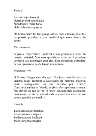 Sloka 5
Sattvam rajas tama iti
Gunah prakrti-sambhavah
Nibadhnanti maha-baho
Dehe dehinam avyayam
Óh Maha-baho! Os três gunas, sattva, rajas e tamas, nascidos
da prakrti, prendem a jiva imutável que mora dentro do
corpo.
Bhavanuvada
A jiva é imperecível, imutável e em princípio é livre do
contato material. Mas suas qualidades materiais á prendem
devido á sua associação com elas. Esta associação é produto
de sua ignorância desde tempo imemoriais.
Prakasika-vrtti
O Srimad Bhagavatam diz que: “As jivas, manifestadas da
tatastha sakti, recebem a associação da natureza material
como consequencia da sua aversão por Krsna.”
Constitucionalmente falando, as jivas são superiores á maya,
mas devido ao ego de “eu” e “meu” causado pela associação
com maya, se torna subordinada á existência material em
corpos gerados pela prakrti.
Sloka 6
Tatra sattvam nirmalatvat
Prakasakam anamayam
Sukha-sangena badhnati
Jnana-sangena canagha
 