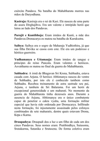 exército Pandava. Na batalha do Mahabharata morreu nas
mãos de Duryodhana.
Kasiraja: Kasiraja era o rei de Kasi. Ele nasceu de uma parte
do asura Dirghajihva. Era um valente e intrépido herói que
lutou ao lado dos Pandavas.
Purujit e Kuntibhoja: Eram irmãos de Kunti, a mãe dos
Pandavas.Dronacarya os matou na batalha de Kuruksetra.
Saibya: Saibya era o sogro de Maharaja Yudhisthira, já que
sua filha Devika se casou com este. Ele era um poderoso e
héróico guerreiro.
Yudhamanyu e Uttamauja: Eram irmáos de sangue e
príncipes do reino Pancala. Eram valentes e heróicos.
Asvatthama os matou no final da guerra do Mahabharata.
Subhadra: A irmã de Bhagavan Sri Krsna, Subhadra, estava
casada com Arjuna. O heróico Abhimanyu nasceu do ventre
de Subhadra, por isto ele é conhecido tambem como
Subhadra. Recebeu treinamento de astra sastrade seu pai,
Arjuna, e tambem de Sri Balarama. Foi um herói de
excepcional generosidade e um maharati. No momento da
guerra do Mahabharata tinha dezesseis anos. Durante a
ausencia de Arjuna, Abhimanyu era o único combatente
capaz de penetrar o cakra vyuha, uma formação militar
especial que havia sido ordenada por Dronacarya. Infiltrado
nesta formação, foi injustamente assasinado pelos esforços
combinados de sete maharatis, dentre quais estavam Drona,
Krpa e Karna.
Draupadeya: Draupadi deu a luz a um filho de cada um dos
cinco Pandavas. Seus nomes eram: Pratibindhya, Sutasoma,
Srutakarma, Satanika e Srutasena. De forma coletiva eram
 