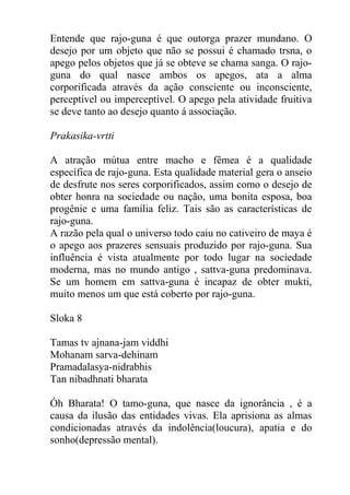 Entende que rajo-guna é que outorga prazer mundano. O
desejo por um objeto que não se possui é chamado trsna, o
apego pelos objetos que já se obteve se chama sanga. O rajo-
guna do qual nasce ambos os apegos, ata a alma
corporificada através da ação consciente ou inconsciente,
perceptível ou imperceptível. O apego pela atividade fruitiva
se deve tanto ao desejo quanto á associação.
Prakasika-vrtti
A atração mútua entre macho e fêmea é a qualidade
específica de rajo-guna. Esta qualidade material gera o anseio
de desfrute nos seres corporificados, assim como o desejo de
obter honra na sociedade ou nação, uma bonita esposa, boa
progênie e uma família feliz. Tais são as características de
rajo-guna.
A razão pela qual o universo todo caiu no cativeiro de maya é
o apego aos prazeres sensuais produzido por rajo-guna. Sua
influência é vista atualmente por todo lugar na sociedade
moderna, mas no mundo antigo , sattva-guna predominava.
Se um homem em sattva-guna é incapaz de obter mukti,
muito menos um que está coberto por rajo-guna.
Sloka 8
Tamas tv ajnana-jam viddhi
Mohanam sarva-dehinam
Pramadalasya-nidrabhis
Tan nibadhnati bharata
Óh Bharata! O tamo-guna, que nasce da ignorância , é a
causa da ilusão das entidades vivas. Ela aprisiona as almas
condicionadas através da indolência(loucura), apatia e do
sonho(depressão mental).
 