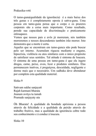Prakasika-vrtti
O tamo-guna(qualidade da ignorância) é a mais baixa dos
três gunas e é completamente oposta á sattva-guna. Uma
pessoa em tamo-guna pensa que o corpo e os prazeres
corporais são a coisa mais importante. Como resultado,
perede sua capacidade de discriminação e praticamente
enlouquece.
Vemos que nossos pais e avôs já morreram, nós também
morreremos e nossos descendentes também irão morrer. Isto
demonstra que a morte é certa.
Aqueles que se encontram em tamo-gunca não pode buscar
pelo ser interno. Acumulam riqueza mediante o engano,
hipocrisia, violência ou atos similares com o único propósito
de satisfazer seus sentidos. Tal atitude é sintoma de loucura.
O sintoma de uma pessoa em tamo-guna é que ela ingere
drogas, carne, peixe, ovos, licor e produtos similares. Elas
permanecem inativas, é preguiçosa, descuidada, negligente e
dorme mais que o necessário. Um sadhaka deve abondanar
por completo esta qualidade material.
Sloka 9
Sattvam sukhe sanjayati
Rajah karmani bharata
Jnanam avrtya tu tamah
Pramade sanjayaty uta
Óh Bharata! A qualidade da bondade aprisiona a pessoa
através da felicidade e a qualidade da paixão através do
trabalho fruitivo, mas a qualidade da ignorância cobre todo
seu conhecimento e á conduz á loucura.
Sloka 10
 