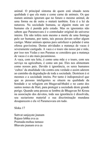 animal. O principal sintoma de quem está situado nesta
qualidade é que ela mata e come carne de animais. Os que
matam animais ignoram que no futuro o mesmo animal, de
uma forma ou de outra o matará também. Esta é a lei da
natureza. Na sociedade humana, se alguém mata um ser
humano ela é punida pelo estado. Mas os ignorantes não
sabem que Paramesvara é o controlador original do universo
inteiro. Ele não toléra nem mesmo a morte de uma formiga
pelo ser humano, por tanto, tais pessoa devem sofrer algum
castigo. Matar animais apenas para satisfazer o paladar é uma
ofensa gravíssima. Destas atividades a matança de vacas é
severamente castigada. A vaca e o touro são nosso pai e mãe,
por isso nos Vedas e nos Puranas se considera que a matança
de vacas é o ato mais pecaminoso.
A vaca, com seu leite, é como uma mãe e o touro, com seu
serviço na agricultura, é como um pai. Eles nos alimentam
como nossos pais. Devido á ignorância, os seres humanos
‘cultos’ da atualidade vão contra esta verdade e assim aderem
ao caminho da degradação de toda a sociedade. Destróem á si
mesmos e a sociedade inteira. Por tanto é indispensável que
que as pessoas inteligentes se situem na qualidade da
bondade e se refugiem em bhagavad-bhakti e no canto dos
santos nomes de Hari, para proteger a sociedade deste grande
perigo. Quando uma pessoa se lembra de Bhagavan Sri Krsna
na associação dos devotos, toda sua ignorância é dissolvida,
seu sectarismo material e sua discriminação mundana
desaparecem e ela vê Paramesvara em tudo.
Sloka 17
Sattvat sanjayate jnanam
Rajaso lobha eva ca
Pramada-mohau tamaso
Bhavato jnanam eva ca
 