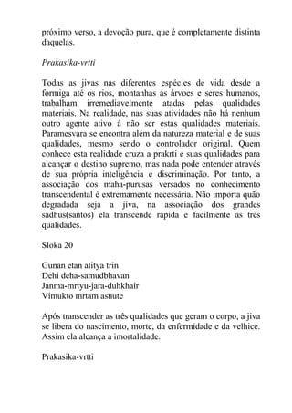 próximo verso, a devoção pura, que é completamente distinta
daquelas.
Prakasika-vrtti
Todas as jivas nas diferentes espécies de vida desde a
formiga até os rios, montanhas ás árvoes e seres humanos,
trabalham irremediavelmente atadas pelas qualidades
materiais. Na realidade, nas suas atividades não há nenhum
outro agente ativo á não ser estas qualidades materiais.
Paramesvara se encontra além da natureza material e de suas
qualidades, mesmo sendo o controlador original. Quem
conhece esta realidade cruza a prakrti e suas qualidades para
alcançar o destino supremo, mas nada pode entender através
de sua própria inteligência e discriminação. Por tanto, a
associação dos maha-purusas versados no conhecimento
transcendental é extremamente necessária. Não importa quão
degradada seja a jiva, na associação dos grandes
sadhus(santos) ela transcende rápida e facilmente as três
qualidades.
Sloka 20
Gunan etan atitya trin
Dehi deha-samudbhavan
Janma-mrtyu-jara-duhkhair
Vimukto mrtam asnute
Após transcender as três qualidades que geram o corpo, a jiva
se libera do nascimento, morte, da enfermidade e da velhice.
Assim ela alcança a imortalidade.
Prakasika-vrtti
 