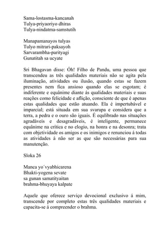 Sama-lostasma-kancanah
Tulya-priyaoriyo dhiras
Tulya-nindatma-samstutih
Manapamanayos tulyas
Tulyo mitrari-paksayoh
Sarvarambha-parityagi
Gunatitah sa ucyate
Sri Bhagavan disse: Óh! Filho de Pandu, uma pessoa que
transcendeu as três qualidades materiais não se agita pela
iluminação, atividades ou ilusão, quando estas se fazem
presentes nem fica ansioso quando elas se esgotam; é
indiferente e equânime diante ás qualidades materiais e suas
reações como felicidade e aflição, consciente de que é apenas
estas qualidades que estão atuando. Ela é impertubável e
imparcial; está situada em sua svarupa e considera que a
terra, a pedra e o ouro são iguais. É equlibrado nas situações
agradáveis e desagradáveis, é inteligente, permanece
equânime na crítica e no elogio, na honra e na desonra; trata
com objetividade os amigos e os inimigos e renunciou á todas
as atividades á não ser as que são necessárias para sua
manutenção.
Sloka 26
Manca yo´vyabhicarena
Bhakti-yogena sevate
sa gunan samatityaitan
brahma-bhuyaya kalpate
Aquele que oferece serviço devocional exclusivo á mim,
transcende por completo estas três qualidades materiais e
capacita-se á compreender o brahma.
 