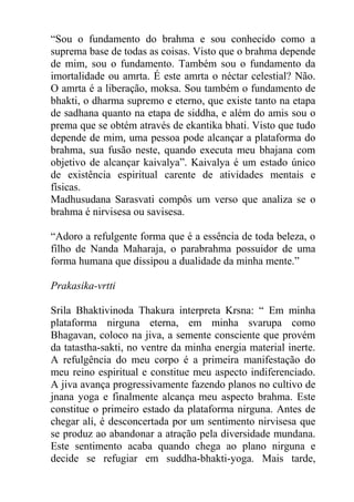 “Sou o fundamento do brahma e sou conhecido como a
suprema base de todas as coisas. Visto que o brahma depende
de mim, sou o fundamento. Também sou o fundamento da
imortalidade ou amrta. É este amrta o néctar celestial? Não.
O amrta é a liberação, moksa. Sou também o fundamento de
bhakti, o dharma supremo e eterno, que existe tanto na etapa
de sadhana quanto na etapa de siddha, e além do amis sou o
prema que se obtém através de ekantika bhati. Visto que tudo
depende de mim, uma pessoa pode alcançar a plataforma do
brahma, sua fusão neste, quando executa meu bhajana com
objetivo de alcançar kaivalya”. Kaivalya é um estado único
de existência espiritual carente de atividades mentais e
físicas.
Madhusudana Sarasvati compôs um verso que analiza se o
brahma é nirvisesa ou savisesa.
“Adoro a refulgente forma que é a essência de toda beleza, o
filho de Nanda Maharaja, o parabrahma possuidor de uma
forma humana que dissipou a dualidade da minha mente.”
Prakasika-vrtti
Srila Bhaktivinoda Thakura interpreta Krsna: “ Em minha
plataforma nirguna eterna, em minha svarupa como
Bhagavan, coloco na jiva, a semente consciente que provém
da tatastha-sakti, no ventre da minha energia material inerte.
A refulgência do meu corpo é a primeira manifestação do
meu reino espiritual e constitue meu aspecto indiferenciado.
A jiva avança progressivamente fazendo planos no cultivo de
jnana yoga e finalmente alcança meu aspecto brahma. Este
constitue o primeiro estado da plataforma nirguna. Antes de
chegar alí, é desconcertada por um sentimento nirvisesa que
se produz ao abandonar a atração pela diversidade mundana.
Este sentimento acaba quando chega ao plano nirguna e
decide se refugiar em suddha-bhakti-yoga. Mais tarde,
 