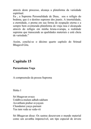 através deste processo, alcança a plataforma da variedade
espiritual.
Eu , a Suprema Personalidade de Deus, sou o refúgio do
brahma, que é o destino supremo dos jnanis. A imortalidade,
a eternidade, o prema em sua forma de ocupação eterna e a
sempre bem aventurada plataforma de vraja rasa é alcançada
através do refúgio em minha krsna-svarupa, a realidade
suprema que transcende as qualidades materiais e está cheia
de variedade.”
Assim, conclui-se o décimo quarto capítulo do Srimad
Bhagavd Gita.
Capítulo 15
Purusottama Yoga
A compreensão da pessoa Suprema
Sloka 1
Sri bhagavan uvaca
Urddhva-mulam adhah-sakham
Asvattham prahur avyayam
Chandamsi yasya parnani
Yas tam veda sa veda-vit
Sri Bhagavan disse: Os sastras descrevem o mundo material
como um asvattha imperecível, um tipo especial de árvore
 