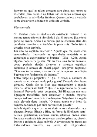 banyam no qual as raízes crescem para cima, aos ramos se
extendem para baixo e as folhas são os hinos védicos que
estabelecem as atividades fruitivas. Quem conhece a verdade
sobre esta árvore, conhece os vedas de verdade.
Bhavanuvada
Sri Krishna corta as ataduras da existência material e ao
mesmo tempo não está vinculado á ela. O atma ou jiva é uma
parte de Isvara. Krsna é o purusa que se encontra além das
entidades perecíveis e também imperecíveis. Tudo isto é
descrito neste capítulo.
Foi dito no capítulo anterior: “ Aquele que me adora com
ananya-bhakti transcende as qualidades materiais e se
capacitam á experimentar o brahma” (Gita 14.26). Agora
alguém poderia perguntar. “Se tu tens uma forma humana,
como poderia alguém alcançar a natureza espiritual
adorando-te através de bhakti-yoga?” Bhagavan responde:
“Sou um ser humano, mas ao mesmo tempo sou o refúgio
Supremo e o fundamento do brahma.”
Então surge as perguntas: “ Qual é então, a natureza do
mundo material constituído pelos gunas? De onde eles foram
gerados? Quais são as jivas que transcendem o mundo
material através de bhakti? Qual é o significado da palavra
brahma? Prevendo estas perguntas, Sri Bhagavan usa uma
liguagem metafórica para descrever o mundo material
comparando-o com uma árvore banyam. Satya loka é a região
mais elevada deste mundo. “O mahat-tattva é o broto da
semente fecundada por mim no ventre da prakrti.”
Adhah significa que os ramos desta árvore descendem aos
planetas Svarga, Bhuah e Bhu, na forma de ilimitados semi-
deuses, gandharvas, kinnaras, asuras, raksasas, pretas, seres
humanos e animais tais como vaca, cavalos, pássaros, cisneis,
insetos e entidades vivas imóveis. A árvore outorga frutos aos
trabalhadores fruitivos na forma de religiosidade,
 