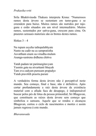 Prakasika-vrtti
Srila Bhaktivinoda Thakura interpreta Krsna: “Numerosos
ramos desta árvore se sustentam em tamo-guna e se
extendem para baixo. Muitos ramos são nutridos por rajo-
guna e estão situados em um nível intermediário. Muitos
ramos, sustentados por sattva-guna, crescem para cima. Os
prazeres sensuais materiais são os brotos destes ramos.
Slokas 3 – 4
Na rupam asyeha tathopalabhyate
Nanto na cadir na ca sampratistha
Asvattham enam su-virudha-mulam
Asanga-sastrena drdhena chittva
Tatah padam tat parimargitavyam
Yasmin gata na nivarttanti bhuyah
Tam eva cadyam purusam prapadye
Yatah pravrttih prasrta purani
A verdadeira forma desta árvore não é perceptível neste
mundo. Seu começo, final e base, não é definítivo. Após
cortar profundamente a raíz desta árvore da existência
material com a afiada faca do desapego, é indispensável
buscar pelos pés de lótus da pessoa primordial, Sri Bhagavan,
que constituem as raízes desta árvore sem começo que
simboliza o samsara. Aquele que se rendeu e alcançou
Bhagavan, cortou o ciclo de nascimentos e mortes e assim
jamais regressa á este mundo.
Bhavanuvada
 