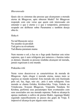 Bhavanuvada
Quais são os sintomas das pessoas que alcançaram a morada
eterna de Bhagavan, após obterem bhakti? Sri Bhagavan
responde com este verso que quem está interessado em
entender o que é eterno e o que é temporário, permanece
ocupado em deliberar sobre Paramatma e também deseja
obte-lo.
Sloka 6
Na tad bhasayate suryo
Na sasanko na pavakah
Yad gatva na nivarttante
Tad dhama paramam mama
Nem mesmo o sol, a lua ou o fogo pode iluminar este reino
supremo, que é auto refulgente por natureza e ilumina todos
os demais. Quando as pessoas rendidas alcançam tal morada,
jamais regressam á este mundo.
Prakasika-vrtti
Neste verso descreve-se as características da morada de
Bhagavan. Após chegar á morada eterna, nunca mais se
regressa ao mundo material. Esta morada não está iluminada
pelo sol, lua, fogo, raio etc.. pois é auto refulgente. Esta
morada se chama Goloka, Krishna-loka, Vraja, Gokula ou
Vrindavana. Svayam Bhagavan, Vrajendra Nandana Sri
Krishna, performa seus passatempos bem aventurados com
seus associados em sua morada suprema. Pode-se alcança-la
apenas mediante o cultivo de prema bhakti, raganuga bhakti
seguindo especificamente os passos das gopis de Vraja. É
impossível alcança-la por algum outro meio.
 