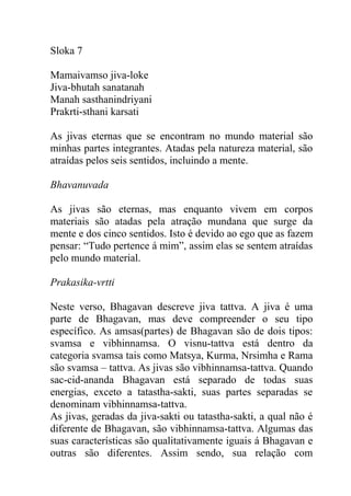 Sloka 7
Mamaivamso jiva-loke
Jiva-bhutah sanatanah
Manah sasthanindriyani
Prakrti-sthani karsati
As jivas eternas que se encontram no mundo material são
minhas partes integrantes. Atadas pela natureza material, são
atraídas pelos seis sentidos, incluindo a mente.
Bhavanuvada
As jivas são eternas, mas enquanto vivem em corpos
materiais são atadas pela atração mundana que surge da
mente e dos cinco sentidos. Isto é devido ao ego que as fazem
pensar: “Tudo pertence á mim”, assim elas se sentem atraídas
pelo mundo material.
Prakasika-vrtti
Neste verso, Bhagavan descreve jiva tattva. A jiva é uma
parte de Bhagavan, mas deve compreender o seu tipo
específico. As amsas(partes) de Bhagavan são de dois tipos:
svamsa e vibhinnamsa. O visnu-tattva está dentro da
categoria svamsa tais como Matsya, Kurma, Nrsimha e Rama
são svamsa – tattva. As jivas são vibhinnamsa-tattva. Quando
sac-cid-ananda Bhagavan está separado de todas suas
energias, exceto a tatastha-sakti, suas partes separadas se
denominam vibhinnamsa-tattva.
As jivas, geradas da jiva-sakti ou tatastha-sakti, a qual não é
diferente de Bhagavan, são vibhinnamsa-tattva. Algumas das
suas características são qualitativamente iguais á Bhagavan e
outras são diferentes. Assim sendo, sua relação com
 