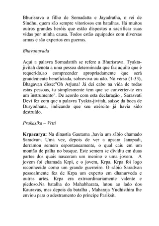 Bhurisrava o filho de Somadatta e Jayadratha, o rei de
Sindhu, quem são sempre vitoriosos em batalhas. Há muitos
outros grandes heróis que estão dispostos a sacrificar suas
vidas por minha causa. Todos estão equipados com diversas
armas e são expertos em guerras.
Bhavanuvada
Aqui a palavra Somadattih se refere a Bhurisrava. Tyakta-
jivitah denota a uma pessoa determinada que faz aquilo que é
requerido,ao compreender apropriadamente que será
grandemente beneficiada, sobreviva ou não. No verso (1-33),
Bhagavan disse:"Oh Arjuna! Já dei cabo na vida de todas
estas pessoas, tu simplesmente tem que se converter-te em
um instrumento". De acordo com esta declaração , Sarasvati
Devi fez com que a palavra Tyakta-jivitah, saísse da boca de
Duryodhana, indicando que seu exército já havia sido
destruído.
Prakasika – Vrtti
Krpacarya: Na dinastia Gautama ,havia um sábio chamado
Saradvan. Uma vez, depois de ver a apsara Janapadi,
derramou semem espontaneamente, o qual caiu em um
montão de palha no bosque. Este semem se dividiu em duas
partes dos quais nasceram um menino e uma jovem. A
jovem foi chamada Krpi, e o jovem, Krpa. Krpa foi logo
reconhecido como um grande guerreiro. O sábio Saradvan
pessoalmente fez de Krpa um experto em dhanurveda e
outras artes. Krpa era extraordinariamente valente e
piedoso.Na batalha do Mahabharata, lutou ao lado dos
Kauravas, mas depois da batalha , Maharaja Yudhisthira lhe
enviou para o adestramento do príncipe Pariksit.
 