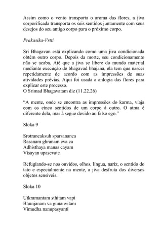 Assim como o vento transporta o aroma das flores, a jiva
corporificada transporta os seis sentidos juntamente com seus
desejos do seu antigo corpo para o próximo corpo.
Prakasika-Vrtti
Sri Bhagavan está explicando como uma jiva condicionada
obtém outro corpo. Depois da morte, seu condicionamento
não se acaba. Até que a jiva se libere do mundo material
mediante execução de bhagavad bhajana, ela tem que nascer
repetidamente de acordo com as impressões de suas
atividades prévias. Aqui foi usada a anlogia das flores para
explicar este processo.
O Srimad Bhagavatam diz (11.22.26)
“A mente, onde se encontra as impressões do karma, viaja
com os cinco sentidos de um corpo á outro. O atma é
diferente dela, mas á segue devido ao falso ego.”
Sloka 9
Srotrancaksuh sparsananca
Rasanam ghranam eva ca
Adhisthaya manas cayam
Visayan upasevate
Refugiando-se nos ouvidos, olhos, língua, nariz, o sentido do
tato e especialmente na mente, a jiva desfruta dos diversos
objetos sensíveis.
Sloka 10
Utkramantam sthitam vapi
Bhunjanam va gunanvitam
Vimudha nanupasyanti
 
