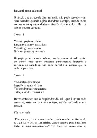 Pasyanti jnana-caksusah
O néscio que carece de discriminação não pode perceber com
seus sentidos quando a jiva abandona o corpo, quando mora
no corpo ou quando desfruta através dos sentidos. Mas os
sábios podem ver tudo.
Sloka 11
Yatanto yoginas cainam
Pasyanty atmany avasthitam
Yatanto py akrtatmano
Nainam pasyanty acetasah
Os yogis perseverantes podem perceber a alma situada dentro
do corpo, mas quem sustenta pensamentos impuros e
carecem de sabedoria não pode percebe-la mesmo que se
esfórce para isto.
Sloka 12
Yad aditya-gatam tejo
Jagad bhasayate khilam
Yac candramasi yac cagnau
Tat tejo viddhi mamakam
Deves entender que o resplendor do sol que ilumina todo
universo, assim como a lua e o fogo, provém todos de minha
pessoa.
Bhavanuvada
“Favoreço a jiva em seu estado condicionado, na forma do
sol, da lua e outras luminárias, capacitando-a para satisfazer
todas as suas necessidades.” Tal favor se indica com as
 