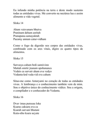 Eu infundo minha potência na terra e deste modo sustento
todas as entidades vivas. Me converto na nectárea lua e assim
alimento a vida vegetal.
Sloka 14
Aham vaisvanaro bhutva
Praninam deham asritah
Pranapana-samayuktah
Pacamy annam catur-vidham
Como o fogo da digestão nos corpos das entidades vivas,
combinado com os ares vitais, digiro os quatro tipos de
alimentos.
Sloka 15
Sarvasya caham hrdi sannivisto
Mattah smrtir jnanam apohananca
Vedais ca sarvair aham eva vedyo
Vedanta-krd veda-vid eva caham
Situo-me como Antaryami no coração de todas as entidades
vivas. A lembrança e o conhecimento também vem de mim.
Sou o objetivo único do conhecimento védico. Sou a origem,
o compilador e o conhecedor do Vedanta.
Sloka 16
Dvav imau purusau loke
Ksaras caksara eva ca
Ksarah sarvani bhutani
Kuta-stho ksara ucyate
 