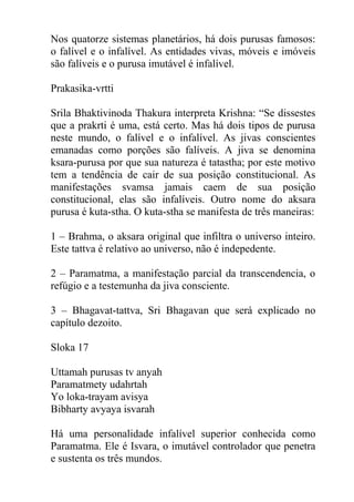 Nos quatorze sistemas planetários, há dois purusas famosos:
o falível e o infalível. As entidades vivas, móveis e imóveis
são falíveis e o purusa imutável é infalível.
Prakasika-vrtti
Srila Bhaktivinoda Thakura interpreta Krishna: “Se dissestes
que a prakrti é uma, está certo. Mas há dois tipos de purusa
neste mundo, o falível e o infalível. As jivas conscientes
emanadas como porções são falíveis. A jiva se denomina
ksara-purusa por que sua natureza é tatastha; por este motivo
tem a tendência de cair de sua posição constitucional. As
manifestações svamsa jamais caem de sua posição
constitucional, elas são infalíveis. Outro nome do aksara
purusa é kuta-stha. O kuta-stha se manifesta de três maneiras:
1 – Brahma, o aksara original que infiltra o universo inteiro.
Este tattva é relativo ao universo, não é indepedente.
2 – Paramatma, a manifestação parcial da transcendencia, o
refúgio e a testemunha da jiva consciente.
3 – Bhagavat-tattva, Sri Bhagavan que será explicado no
capítulo dezoito.
Sloka 17
Uttamah purusas tv anyah
Paramatmety udahrtah
Yo loka-trayam avisya
Bibharty avyaya isvarah
Há uma personalidade infalível superior conhecida como
Paramatma. Ele é Isvara, o imutável controlador que penetra
e sustenta os três mundos.
 