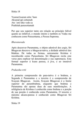 Sloka 18
Yasmat ksaram atito ´ham
Aksarad api cottamah
Ato ´smi loke vede ca
Prathitah purusottamah
Por que sou superior tanto em relação ao princípio falível
quanto ao infalível, o mundo inteiro e também os Vedas me
conhecem como Purusottama, a Pessoa Suprema.
Bhavanuvada
Após descrever Paramatma, o objeto adorável dos yogis, Sri
Bhagavan descreve o bhagavat-tattva, a deidade adorável dos
bhaktas. De todas as formas, unicamente Krishna é
reconhecido como Purusottama. Sri Bhagavan recita este
verso para explicar tal denominação e sua supremacia. Esta
formaé superior á ksara purusa, á jiva, e ao imutável
Paramatma.
Prakasika-vrtti
A primeira compreensão do para-tattva é o brahma, a
Segunda é Paramatma e a terceira é a compreensão de
Svayam Bhagavan. Assim, Svayam Bhagavan é o limite
superior do parambrahma, enquanto que brahma e
Paramatma são apenas duas de suas manifestações. A
refulgência de Krishna é conhecida como brahma e a porção
de sua porção é conhecida como Paramatma. O terceiro e
máximo aksara-purusa é conhecido como Bhagavan Sri
Krishna.
Sloka 19
 
