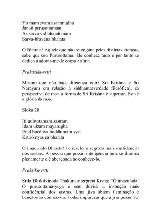 Yo mam evam asammudho
Janati purusottamam
As sarva-vid bhajati mam
Sarva-bhavena bharata
Ó Bharata! Aquele que não se engana pelas distintas crenças,
sabe que sou Purusottama. Ele conhece tudo e por tanto se
dedica á adorar-me de corpo e alma.
Prakasika-vrtti
Mesmo que não haja diferença entre Sri Krishna e Sri
Narayana em relação á siddhanta(verdade filosófica), da
perspectiva de rasa, a forma de Sri Krishna é superior. Esta é
a glória da rasa.
Sloka 20
Iti guhyatamam sastram
Idam uktam mayanagha
Etad buddhva buddhimam syat
Krta-krtyas ca bharata
Ó imaculado Bharata! Te revelei o segredo mais confidencial
dos sastras. A pessoa que possui inteligência pura se ilumina
plenamente e é abençoada ao conhece-lo.
Praksika-vrtti
Srila Bhaktivinoda Thakura interpreta Krsna: “Ó imaculado!
O purusottama-yoga é sem dúvida a instrução mais
confidêncial dos sastras. Uma jiva obtém iluminação e
bençãos ao conhece-la. Todas impurezas que a jiva possa Ter
 