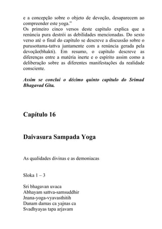 e a concepção sobre o objeto de devoção, desaparecem ao
compreender este yoga.”
Os primeiro cinco versos deste capítulo explica que a
renúncia pura destrói as debilidades mencionadas. Do sexto
verso até o final do capítulo se descreve a discussão sobre o
purusottama-tattva juntamente com a renúncia gerada pela
devoção(bhakti). Em resumo, o capítulo descreve as
diferenças entre a matéria inerte e o espírito assim como a
deliberação sobre as diferentes manifestações da realidade
consciente.
Assim se conclui o décimo quinto capítulo do Srimad
Bhagavad Gita.
Capítulo 16
Daivasura Sampada Yoga
As qualidades divinas e as demoniacas
Sloka 1 – 3
Sri bhagavan uvaca
Abhayam sattva-samsuddhir
Jnana-yoga-vyavasthitih
Danam damas ca yajnas ca
Svadhyayas tapa arjavam
 