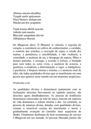Ahimsa satyam akrodhas
Tyagah santir apaisunam
Daya bhutesv aloluptvam
Mardavam hrir acapalam
Tejah ksama dhrtih saucam
Adroho nati-manita
Bhavanti sampadam daivim
Abhijatasya bharata
Sri Bhagavan disse: Ó Bharata! A valentia, o regozijo do
coração, a constância no cultivo de conhecimento, a caridade,
o controle dos sentidos, a execução de yajna, o estudo dos
sastras, a penitência, a sencibilidade, a não violência, a
veracidade, a ausência da ira, o desapego da esposa, filhos e
demais parentes, o sossego, a aversão á criticas, a bondade
para com todos os seres vivos, a ausência de avareza, a
gentileza, a modéstia, a determinação, o vigor, a indulgência,
a paciência, a limpeza interna e externa, e a ausência total de
ódio, são todas qualidades divinas que se manifestam em uma
pessoa que aparece neste mundo em um momento auspicioso.
Prakasika-vrtti
As qualidades divinas e demoníacas juntamente com as
inclinações descritas brevemente no capítulo anterior, são
descritas agora detalhadamente. As pessoas de tendências
demoníacas enroscadas na rede de maya, nascem em espécies
de vida demoníaca e sofrem miséria e dor. Ao contrário, as
pessoas de natureza divina, dotadas com qualidades divinas,
cruzam o miserável oceano do nascimento e morte e
gradualmente avançam no caminho mais auspicioso de
bhakti. Finalmente desfrutam da bem aventurança do serviço
á Bhagavan em sua morada. As pessoas liberadas jamais são
 