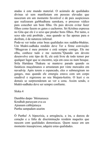 atadas á este mundo material. O acúmulo de qualidades
divinas só sem manifestam em pessoas elevadas que
nasceram em um momento favorável e de pais auspiciosos
que realizaram garbhadhana samskara, o processo védico
para conceber um bom filho. Os pais devem evitar fazer
filhos como fazem os gatos e cachorros. Sri Krishna expressa
no Gita que ele é o sexo que produz bons filhos. Por tanto, o
sexo não está proibido , mas quando se faz apenas para o
desfrute, é de natureza infernal.
Pode-se ver todas estas boas qualidades nos suddha-bhaktas.
Um bhakti-sadhaka rendido deve Ter a firme convicção:
“Bhagavan é meu protetor e está sempre comigo. Ele me
olha, conhece tudo e me sustenta.”Quando um devoto
desenvolve este tipo de fé, ele está livre de todo temor por
qualquer lugar que se encontre, seja em casa ou num bosque.
Srila Haridasa Thakura se manteve parado quando os
fanáticos muçulmanos o arrastaram por vinte mercados em
navadvip. Após terem o espancado, eles o submergiram no
ganges, mas quando ele emergiu estava com um corpo
saudável e regressou ao seu bhajana-kutira. O kazi e os
demais se surpreenderam ao ver a cena. Assim sendo, o
bhakti-sadhaka deve ser sempre confiante.
Sloka 4
Dambho darpo ´bhimanasca
Krodhah parusyam eva ca
Ajnanam cabhijatasya
Partha sampadam asurim
Ó Partha! A hipocrisia, a arrogância, a ira, a dureza de
coração e a falta de discriminação residem naqueles que
nascem com qualidades demoníacas. Quem nasce em um
momento inauspicioso, adquire estas qualidades.
 