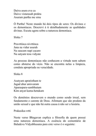 Daiva asura eva ca
Daivo vistarasah prokta
Asuram partha me srnu
Ó Partha! Neste mundo há dois tipos de seres: Os divinos e
os demoníacos. Descrevi á ti detalhadamente as qualidades
divinas. Escuta agora sobre a natureza demoníaca.
Sloka 7
Pravrttinca nivrttinca
Jana na vidur asurah
Na saucam napi cacaro
Na satyam tesu vidyate
As pessoas demoníacas não conhecem a virtude nem sabem
como absterse do vício. Não se encontra nelas a limpeza,
conduta apropriada ou veracidade.
Sloka 8
Asatyam apratistham te
Jagad ahur anisvaram
Aparaspara-sambhutam
Kim anyat kama-hetukam
Os demônios descrevem o mundo como sendo irreal, sem
fundamento e carente de Deus. Afirmam que são produto da
união sexual e que não há outra causa á não ser a luxúria.
Prakasika-vrtti
Neste verso Bhagavan explica a filosofia de quem possui
uma natureza demoníaca. A essência do comentário de
Baladeva Vidyabhusana para este verso é o seguinte:
 